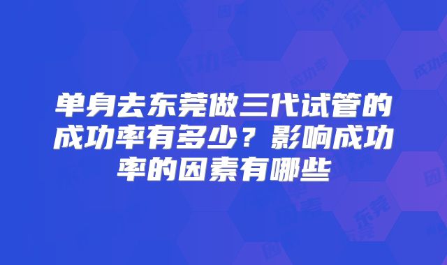 单身去东莞做三代试管的成功率有多少?影响成功率的因素有哪些
