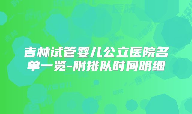 吉林试管婴儿公立医院名单一览-附排队时间明细
