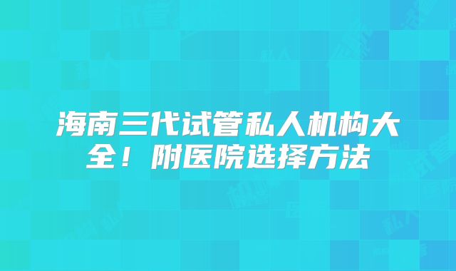 海南三代试管私人机构大全!附医院选择方法