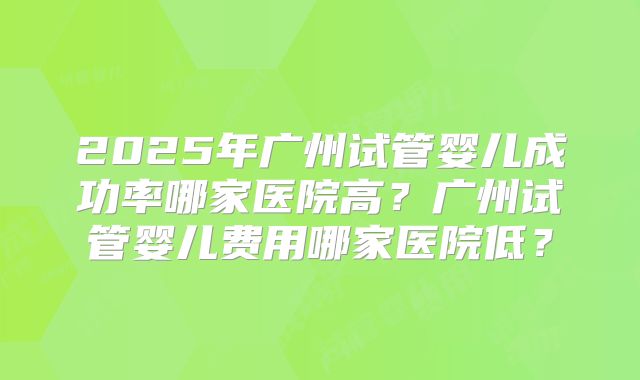 2025年广州试管婴儿成功率哪家医院高?广州试管婴儿费用哪家医院低?