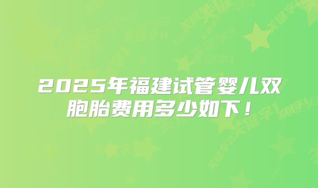 2025年福建试管婴儿双胞胎费用多少如下！