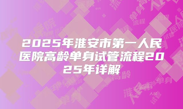 2025年淮安市第一人民医院高龄单身试管流程2025年详解