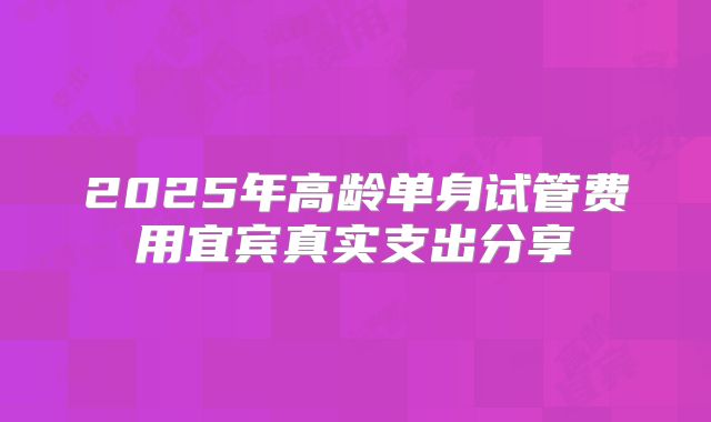 2025年高龄单身试管费用宜宾真实支出分享