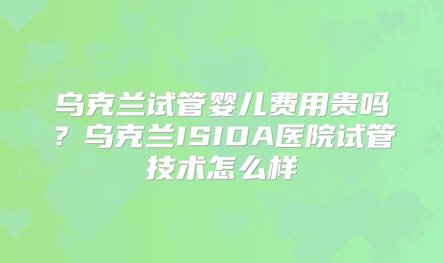 乌克兰试管婴儿费用贵吗？乌克兰ISIDA医院试管技术怎么样