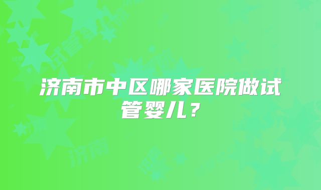 济南市中区哪家医院做试管婴儿？