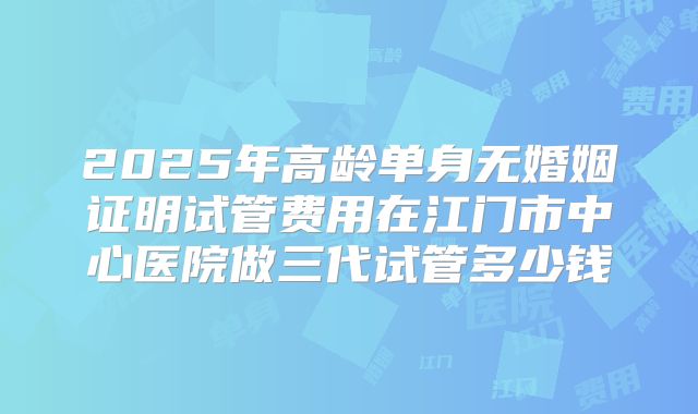 2025年高龄单身无婚姻证明试管费用在江门市中心医院做三代试管多少钱