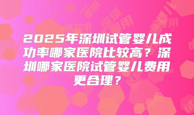 2025年深圳试管婴儿成功率哪家医院比较高？深圳哪家医院试管婴儿费用更合理？