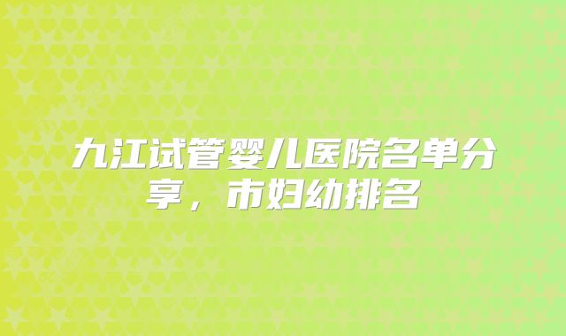 九江试管婴儿医院名单分享,市妇幼排名
