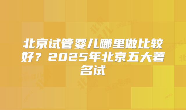 北京试管婴儿哪里做比较好?2025年北京五大著名试