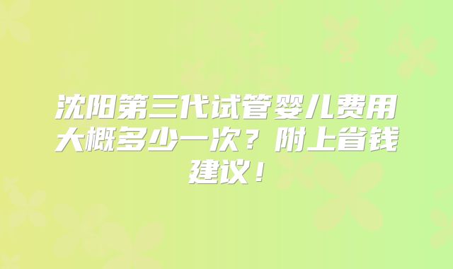 沈阳第三代试管婴儿费用大概多少一次?附上省钱建议!
