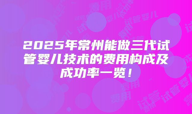 2025年常州能做三代试管婴儿技术的费用构成及成功率一览!