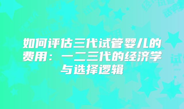 如何评估三代试管婴儿的费用：一二三代的经济学与选择逻辑