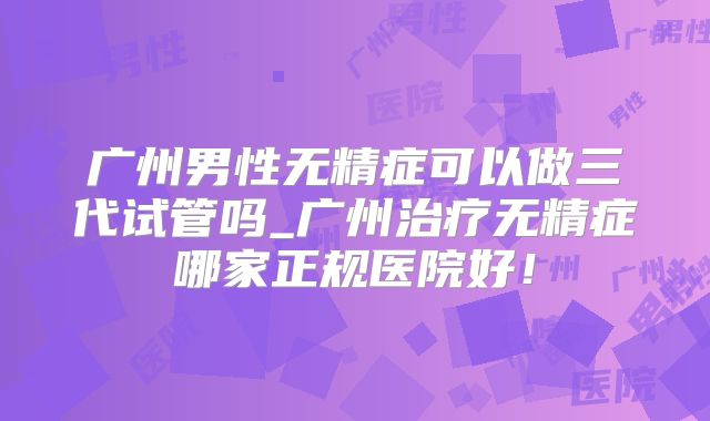 广州男性无精症可以做三代试管吗_广州治疗无精症哪家正规医院好!