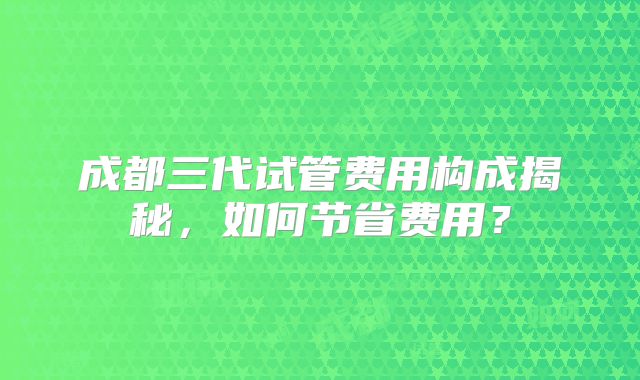 成都三代试管费用构成揭秘，如何节省费用？
