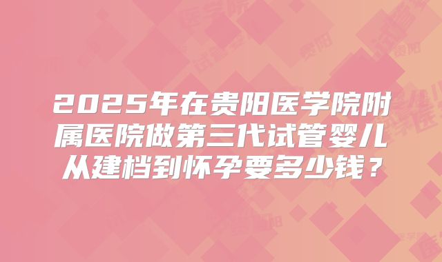 2025年在贵阳医学院附属医院做第三代试管婴儿从建档到怀孕要多少钱？