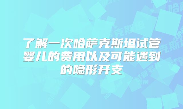 了解一次哈萨克斯坦试管婴儿的费用以及可能遇到的隐形开支