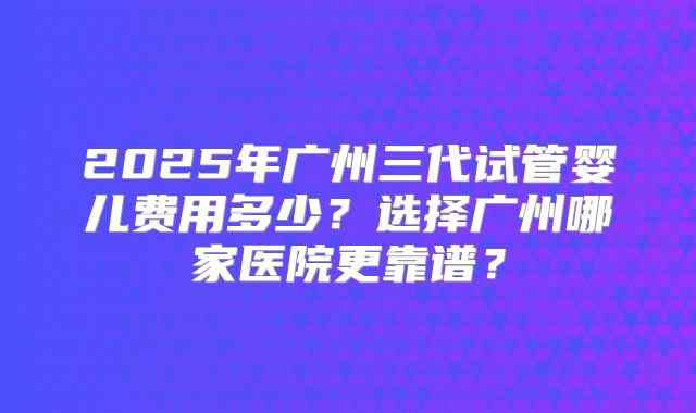 2025年广州三代试管婴儿费用多少？选择广州哪家医院更靠谱？