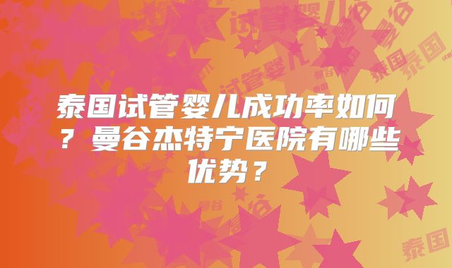泰国试管婴儿成功率如何?曼谷杰特宁医院有哪些优势?