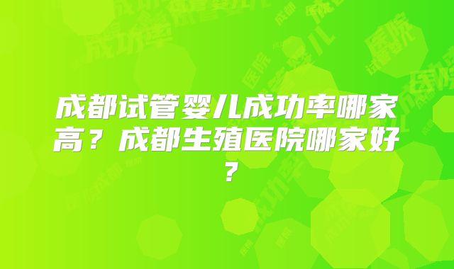 成都试管婴儿成功率哪家高？成都生殖医院哪家好？