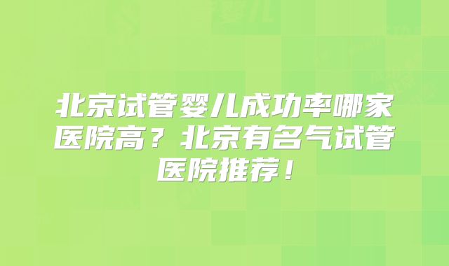 北京试管婴儿成功率哪家医院高?北京有名气试管医院推荐!