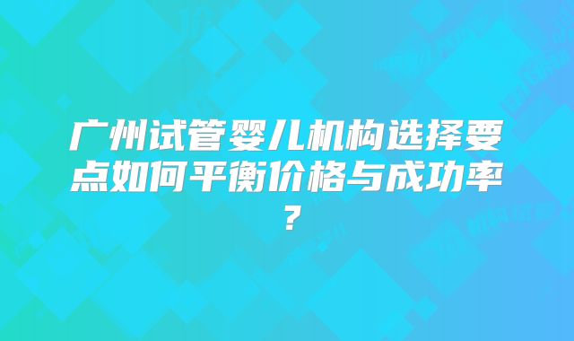 广州试管婴儿机构选择要点如何平衡价格与成功率?