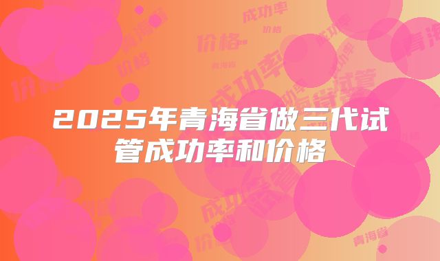 2025年青海省做三代试管成功率和价格