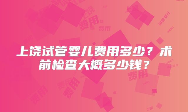 上饶试管婴儿费用多少？术前检查大概多少钱？