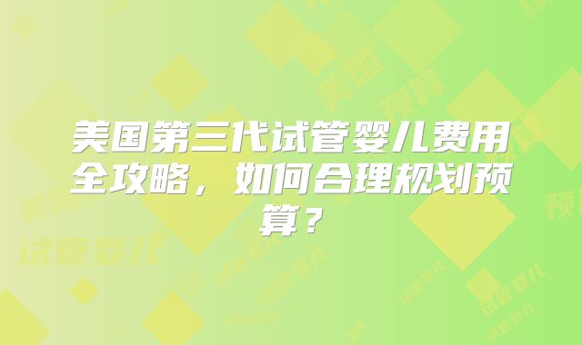 美国第三代试管婴儿费用全攻略,如何合理规划预算?