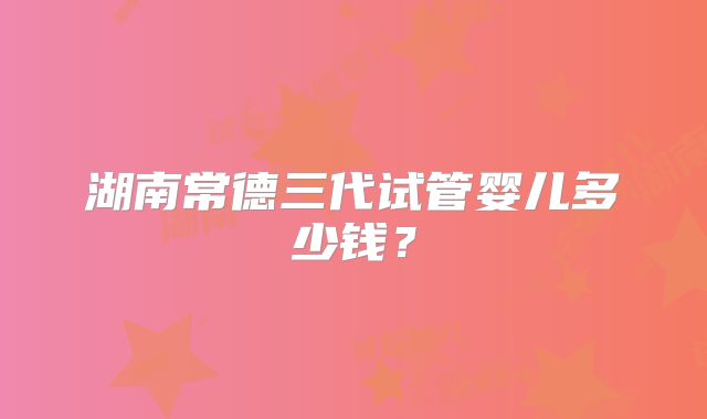 湖南常德三代试管婴儿多少钱?