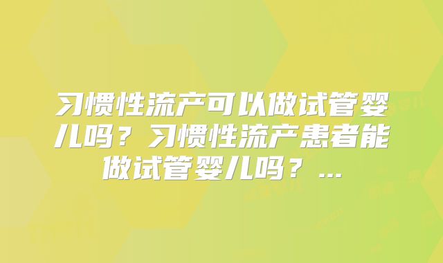 习惯性流产可以做试管婴儿吗?习惯性流产患者能做试管婴儿吗?...
