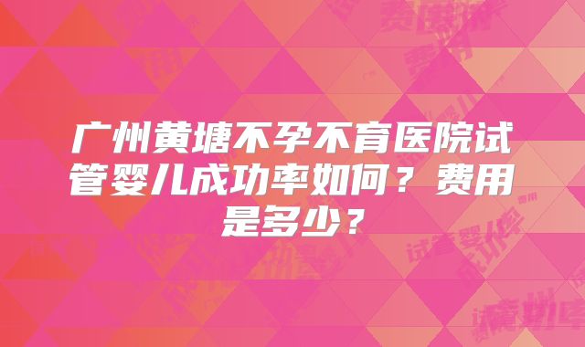 广州黄塘不孕不育医院试管婴儿成功率如何?费用是多少?