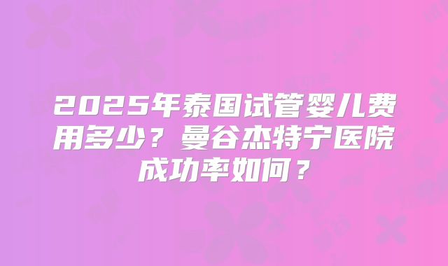 2025年泰国试管婴儿费用多少?曼谷杰特宁医院成功率如何?