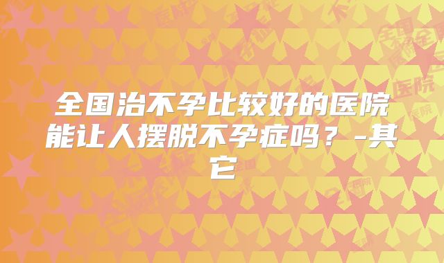 全国治不孕比较好的医院能让人摆脱不孕症吗？-其它