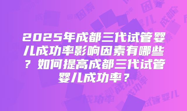 2025年成都三代试管婴儿成功率影响因素有哪些?如何提高成都三代试管婴儿成功率?