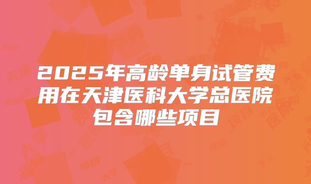 2025年高龄单身试管费用在天津医科大学总医院包含哪些项目