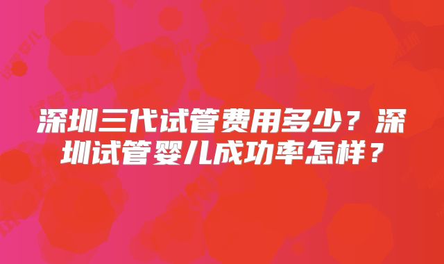 深圳三代试管费用多少？深圳试管婴儿成功率怎样？