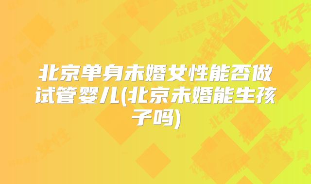 北京单身未婚女性能否做试管婴儿(北京未婚能生孩子吗)