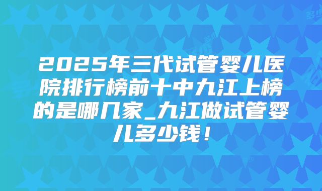 2025年三代试管婴儿医院排行榜前十中九江上榜的是哪几家_九江做试管婴儿多少钱!