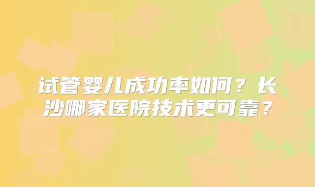 试管婴儿成功率如何?长沙哪家医院技术更可靠?