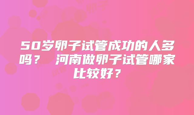50岁卵子试管成功的人多吗? 河南做卵子试管哪家比较好?