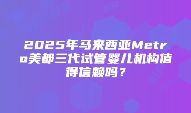 2025年马来西亚Metro美都三代试管婴儿机构值得信赖吗?