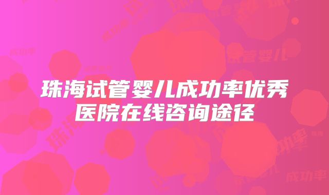 珠海试管婴儿成功率优秀医院在线咨询途径