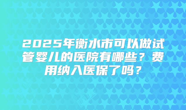 2025年衡水市可以做试管婴儿的医院有哪些？费用纳入医保了吗？