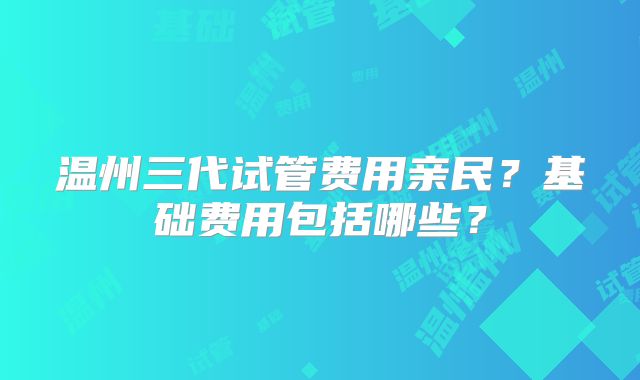 温州三代试管费用亲民?基础费用包括哪些?