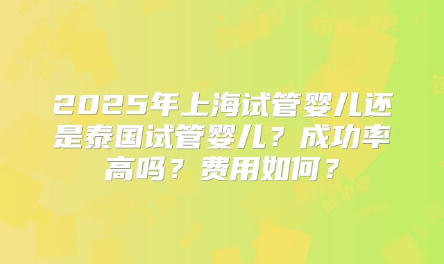 2025年上海试管婴儿还是泰国试管婴儿？成功率高吗？费用如何？