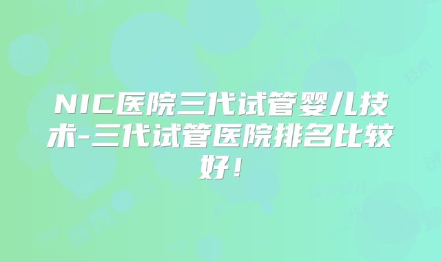 NIC医院三代试管婴儿技术-三代试管医院排名比较好!