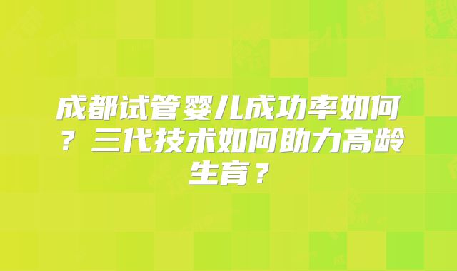 成都试管婴儿成功率如何?三代技术如何助力高龄生育?