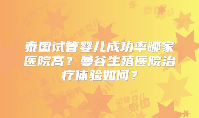 泰国试管婴儿成功率哪家医院高?曼谷生殖医院治疗体验如何?