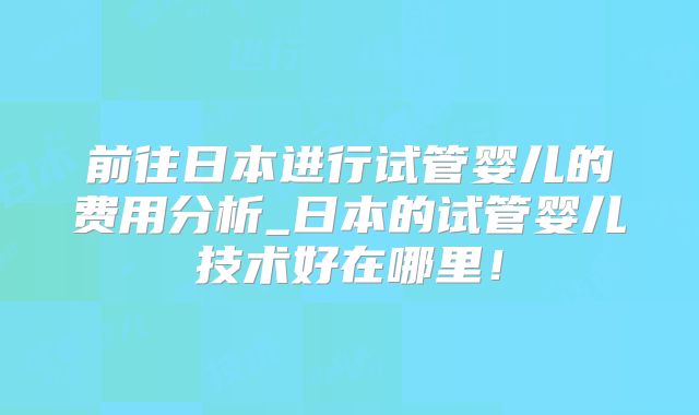 前往日本进行试管婴儿的费用分析_日本的试管婴儿技术好在哪里！