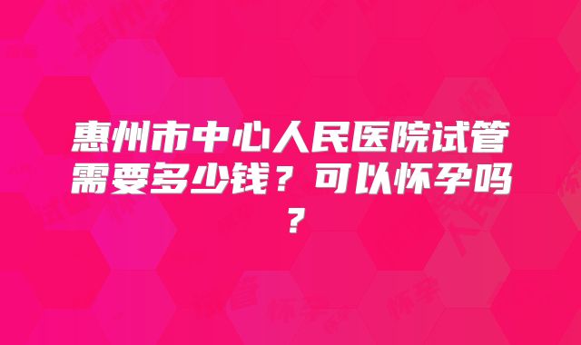 惠州市中心人民医院试管需要多少钱？可以怀孕吗？